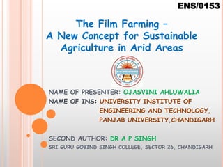 NAME OF PRESENTER: OJASVINI AHLUWALIA
NAME OF INS: UNIVERSITY INSTITUTE OF
ENGINEERING AND TECHNOLOGY,
PANJAB UNIVERSITY,CHANDIGARH
SECOND AUTHOR: DR A P SINGH
SRI GURU GOBIND SINGH COLLEGE, SECTOR 26, CHANDIGARH
The Film Farming –
A New Concept for Sustainable
Agriculture in Arid Areas
ENS/0153
 