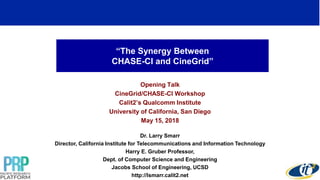 “The Synergy Between
CHASE-CI and CineGrid”
Opening Talk
CineGrid/CHASE-CI Workshop
Calit2’s Qualcomm Institute
University of California, San Diego
May 15, 2018
Dr. Larry Smarr
Director, California Institute for Telecommunications and Information Technology
Harry E. Gruber Professor,
Dept. of Computer Science and Engineering
Jacobs School of Engineering, UCSD
http://lsmarr.calit2.net
1
 