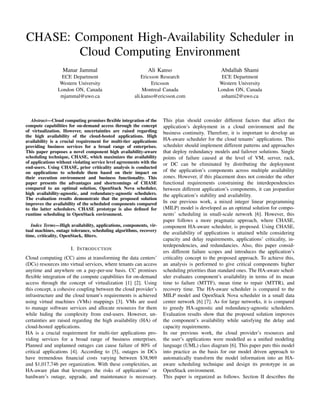 CHASE: Component High-Availability Scheduler in
Cloud Computing Environment
Manar Jammal
ECE Department
Western University
London ON, Canada
mjammal@uwo.ca
Ali Kanso
Ericsson Research
Ericsson
Montreal Canada
ali.kanso@ericsson.com
Abdallah Shami
ECE Department
Western University
London ON, Canada
ashami2@uwo.ca
Abstract—Cloud computing promises ﬂexible integration of the
compute capabilities for on-demand access through the concept
of virtualization. However, uncertainties are raised regarding
the high availability of the cloud-hosted applications. High
availability is a crucial requirement for multi-tier applications
providing business services for a broad range of enterprises.
This paper proposes a novel component high availability-aware
scheduling technique, CHASE, which maximizes the availability
of applications without violating service level agreements with the
end-users. Using CHASE, prior criticality analysis is conducted
on applications to schedule them based on their impact on
their execution environment and business functionality. This
paper presents the advantages and shortcomings of CHASE
compared to an optimal solution, OpenStack Nova scheduler,
high availability-agnostic, and redundancy-agnostic schedulers.
The evaluation results demonstrate that the proposed solution
improves the availability of the scheduled components compared
to the latter schedulers. CHASE prototype is also deﬁned for
runtime scheduling in OpenStack environment.
Index Terms—High availability, applications, components, vir-
tual machines, outage tolerance, scheduling algorithms, recovery
time, criticality, OpenStack, ﬁlters.
I. INTRODUCTION
Cloud computing (CC) aims at transforming the data centers’
(DCs) resources into virtual services, where tenants can access
anytime and anywhere on a pay-per-use basis. CC promises
ﬂexible integration of the compute capabilities for on-demand
access through the concept of virtualization [1] [2]. Using
this concept, a cohesive coupling between the cloud provider’s
infrastructure and the cloud tenant’s requirements is achieved
using virtual machines (VMs) mappings [3]. VMs are used
to manage software services and allocate resources for them
while hiding the complexity from end-users. However, un-
certainties are raised regarding the high availability (HA) of
cloud-hosted applications.
HA is a crucial requirement for multi-tier applications pro-
viding services for a broad range of business enterprises.
Planned and unplanned outages can cause failure of 80% of
critical applications [4]. According to [5], outages in DCs
have tremendous ﬁnancial costs varying between $38,969
and $1,017,746 per organization. With these complexities, an
HA-aware plan that leverages the risks of applications’ or
hardware’s outage, upgrade, and maintenance is necessary.
This plan should consider different factors that affect the
application’s deployment in a cloud environment and the
business continuity. Therefore, it is important to develop an
HA-aware scheduler for the cloud tenants’ applications. This
scheduler should implement different patterns and approaches
that deploy redundancy models and failover solutions. Single
points of failure caused at the level of VM, server, rack,
or DC can be eliminated by distributing the deployment
of the application’s components across multiple availability
zones. However, if this placement does not consider the other
functional requirements constraining the interdependencies
between different application’s components, it can jeopardize
the application’s stability and availability.
In our previous work, a mixed integer linear programming
(MILP) model is developed as an optimal solution for compo-
nents’ scheduling in small-scale network [6]. However, this
paper follows a more pragmatic approach, where CHASE,
component HA-aware scheduler, is proposed. Using CHASE,
the availability of applications is attained while considering
capacity and delay requirements, applications’ criticality, in-
terdependencies, and redundancies. Also, this paper consid-
ers different failure scopes and introduces the application’s
criticality concept to the proposed approach. To achieve this,
an analysis is performed to give critical components higher
scheduling priorities than standard ones. The HA-aware sched-
uler evaluates component’s availability in terms of its mean
time to failure (MTTF), mean time to repair (MTTR), and
recovery time. The HA-aware scheduler is compared to the
MILP model and OpenStack Nova scheduler in a small data
center network [6] [7]. As for large networks, it is compared
to greedy HA-agnostic and redundancy-agnostic schedulers.
Evaluation results show that the proposed solution improves
the component’s availability while satisfying the delay and
capacity requirements.
In our previous work, the cloud provider’s resources and
the user’s applications were modelled as a uniﬁed modeling
language (UML) class diagram [6]. This paper puts this model
into practice as the basis for our model driven approach to
automatically transform the model information into an HA-
aware scheduling technique and design its prototype in an
OpenStack environment.
This paper is organized as follows. Section II describes the
 