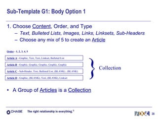 Sub-Template G1: Body Option 1 1. Choose  Content , Order, and Type Text, Bulleted Lists, Images, Links, Linksets, Sub-Headers Choose any mix of 5 to create an  Article A Group of  Articles  is a  Collection Article A   - Graphic, Text, Text, Linkset, Bulleted List % Order  - 1, 2, 3, 4, 5 Article B   - Graphic, Graphic, Graphic, Graphic, Graphic Article C   - Sub-Header, Text, Bulleted List, (BLANK) , (BLANK) Article D  - Graphic, (BLANK), Text, (BLANK), Linkset } Collection 