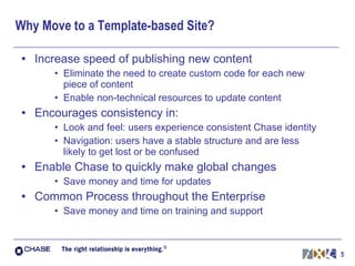 Why Move to a Template-based Site? Increase speed of publishing new content Eliminate the need to create custom code for each new piece of content Enable non-technical resources to update content Encourages consistency in: Look and feel: users experience consistent Chase identity Navigation: users have a stable structure and are less likely to get lost or be confused Enable Chase to quickly make global changes Save money and time for updates Common Process throughout the Enterprise Save money and time on training and support 