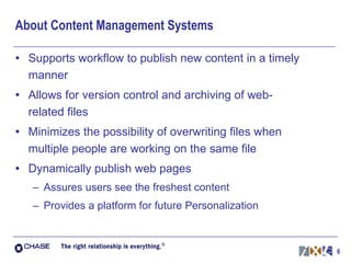 About Content Management Systems Supports workflow to publish new content in a timely manner Allows for version control and archiving of web-related files Minimizes the possibility of overwriting files when multiple people are working on the same file Dynamically publish web pages Assures users see the freshest content Provides a platform for future Personalization 