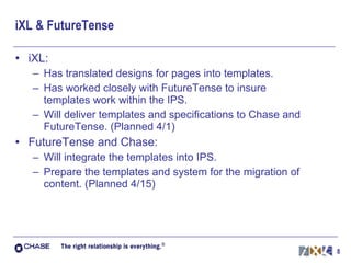 iXL & FutureTense iXL: Has translated designs for pages into templates. Has worked closely with FutureTense to insure templates work within the IPS. Will deliver templates and specifications to Chase and FutureTense. (Planned 4/1) FutureTense and Chase: Will integrate the templates into IPS. Prepare the templates and system for the migration of content. (Planned 4/15) 