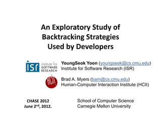 An Exploratory Study of
         Backtracking Strategies
          Used by Developers
                  YoungSeok Yoon (youngseok@cs.cmu.edu)
                  Institute for Software Research (ISR)

                  Brad A. Myers (bam@cs.cmu.edu)
                  Human-Computer Interaction Institute (HCII)


 CHASE 2012              School of Computer Science
June 2nd, 2012.          Carnegie Mellon University
 