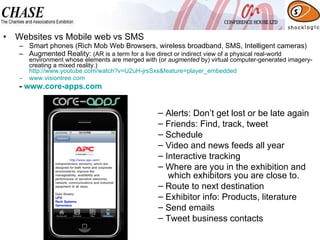 Websites vs Mobile web vs SMS Smart phones (Rich Mob Web Browsers, wireless broadband, SMS, Intelligent cameras) Augmented Reality:  (AR is a term for a live direct or indirect view of a physical real-world environment whose elements are merged with (or  augmented  by) virtual computer-generated imagery- creating a mixed reality.) http://www.youtube.com/watch?v=U2uH-jrsSxs&feature=player_embedded www.visiontree.com   -  www.core-apps.com   Alerts: Don’t get lost or be late again Friends: Find, track, tweet Schedule Video and news feeds all year Interactive tracking Where are you in the exhibition and   which exhibitors you are close to. Route to next destination Exhibitor info: Products, literature Send emails Tweet business contacts 