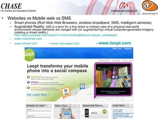 Websites vs Mobile web vs SMS Smart phones (Rich Mob Web Browsers, wireless broadband, SMS, Intelligent cameras) Augmented Reality:  (AR is a term for a live direct or indirect view of a physical real-world environment whose elements are merged with (or  augmented  by) virtual computer-generated imagery- creating a mixed reality.) http://www.youtube.com/watch?v=U2uH-jrsSxs&feature=player_embedded www.visiontree.com   www.chirpe.com   -  www.core-apps.com   -  www.loopt.com   