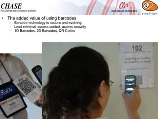 The added value of using barcodes Barcode technology is mature and evolving Lead retrieval, access control, access security 1D Barcodes, 2D Barcodes, QR Codes 