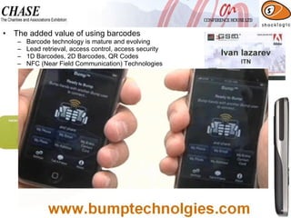 The added value of using barcodes Barcode technology is mature and evolving Lead retrieval, access control, access security 1D Barcodes, 2D Barcodes, QR Codes NFC (Near Field Communication) Technologies 