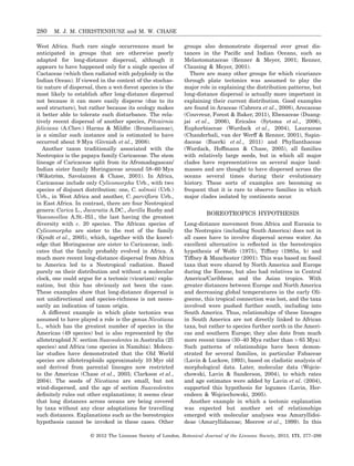West Africa. Such rare single occurrences must be
anticipated in groups that are otherwise poorly
adapted for long-distance dispersal, although it
appears to have happened only for a single species of
Cactaceae (which then radiated with polyploidy in the
Indian Ocean). If viewed in the context of the stochas-
tic nature of dispersal, then a wet-forest species is the
most likely to establish after long-distance dispersal
not because it can more easily disperse (due to its
seed structure), but rather because its ecology makes
it better able to tolerate such disturbance. The rela-
tively recent dispersal of another species, Pitcairnia
feliciana (A.Chev.) Harms & Mildbr. (Bromeliaceae),
is a similar such instance and is estimated to have
occurred about 9 Mya (Givnish et al., 2008).
Another taxon traditionally associated with the
Neotropics is the papaya family Caricaceae. The stem
lineage of Caricaceae split from its Afromadagascan/
Indian sister family Moringaceae around 58–60 Mya
(Wikström, Savolainen & Chase, 2001). In Africa,
Caricaceae include only Cylicomorpha Urb., with two
species of disjunct distribution: one, C. solmsii (Urb.)
Urb., in West Africa and another, C. parviﬂora Urb.,
in East Africa. In contrast, there are four Neotropical
genera: Carica L., Jacaratia A.DC., Jarilla Rusby and
Vasconcellea A.St.-Hil., the last having the greatest
diversity with c. 20 species. The African species of
Cylicomorpha are sister to the rest of the family
(Kyndt et al., 2005), which, together with the knowl-
edge that Moringaceae are sister to Caricaceae, indi-
cates that the family probably evolved in Africa. A
much more recent long-distance dispersal from Africa
to America led to a Neotropical radiation. Based
purely on their distribution and without a molecular
clock, one could argue for a tectonic (vicariant) expla-
nation, but this has obviously not been the case.
These examples show that long-distance dispersal is
not unidirectional and species-richness is not neces-
sarily an indication of taxon origin.
A different example in which plate tectonics was
assumed to have played a role is the genus Nicotiana
L., which has the greatest number of species in the
Americas (49 species) but is also represented by the
allotetraploid N. section Suaveolentes in Australia (25
species) and Africa (one species in Namibia). Molecu-
lar studies have demonstrated that the Old World
species are allotetraploids approximately 10 Myr old
and derived from parental lineages now restricted
to the Americas (Chase et al., 2003; Clarkson et al.,
2004). The seeds of Nicotiana are small, but not
wind-dispersed, and the age of section Suaveolentes
deﬁnitely rules out other explanations; it seems clear
that long distances across oceans are being covered
by taxa without any clear adaptations for travelling
such distances. Explanations such as the boreotropics
hypothesis cannot be invoked in these cases. Other
groups also demonstrate dispersal over great dis-
tances in the Paciﬁc and Indian Oceans, such as
Melastomataceae (Renner & Meyer, 2001; Renner,
Clausing & Meyer, 2001).
There are many other groups for which vicariance
through plate tectonics was assumed to play the
major role in explaining the distribution patterns, but
long-distance dispersal is actually more important in
explaining their current distribution. Good examples
are found in Araceae (Cabrera et al., 2008), Arecaceae
(Couvreur, Forest & Baker, 2011), Ebenaceae (Duang-
jai et al., 2006), Ericales (Sytsma et al., 2006),
Euphorbiaceae (Wurdack et al., 2004), Lauraceae
(Chanderbali, van der Werff & Renner, 2001), Sapin-
daceae (Buerki et al., 2011) and Phyllanthaceae
(Wurdack, Hoffmann & Chase, 2005), all families
with relatively large seeds, but in which all major
clades have representatives on several major land-
masses and are thought to have dispersed across the
oceans several times during their evolutionary
history. These sorts of examples are becoming so
frequent that it is rare to observe families in which
major clades isolated by continents occur.
BOREOTROPICS HYPOTHESIS
Long-distance movement from Africa and Eurasia to
the Neotropics (including South America) does not in
all cases have to involve dispersal across water. An
excellent alternative is reﬂected in the boreotropics
hypothesis of Wolfe (1975), Tiffney (1985a, b) and
Tiffney & Manchester (2001). This was based on fossil
taxa that were shared by North America and Europe
during the Eocene, but also had relatives in Central
America/Caribbean and the Asian tropics. With
greater distances between Europe and North America
and decreasing global temperatures in the early Oli-
gocene, this tropical connection was lost, and the taxa
involved were pushed further south, including into
South America. Thus, relationships of these lineages
in South America are not directly linked to African
taxa, but rather to species further north in the Ameri-
cas and southern Europe; they also date from much
more recent times (30–40 Mya rather than > 65 Mya).
Such patterns of relationships have been demon-
strated for several families, in particular Fabaceae
(Lavin & Luckow, 1993), based on cladistic analysis of
morphological data. Later, molecular data (Wojcie-
chowski, Lavin & Sanderson, 2004), to which rates
and age estimates were added by Lavin et al. (2004),
supported this hypothesis for legumes (Lavin, Her-
endeen & Wojciechowski, 2005).
Another example in which a tectonic explanation
was expected but another set of relationships
emerged with molecular analyses was Amaryllidoi-
deae (Amaryllidaceae; Meerow et al., 1999). In this
280 M. J. M. CHRISTENHUSZ and M. W. CHASE
© 2012 The Linnean Society of London, Botanical Journal of the Linnean Society, 2013, 171, 277–286
 