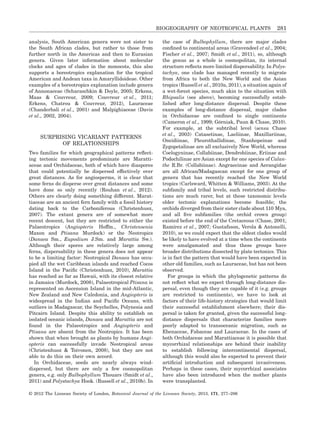 analysis, South American genera were not sister to
the South African clades, but rather to those from
further north in the Americas and then to Eurasian
genera. Given later information about molecular
clocks and ages of clades in the monocots, this also
supports a boreotropics explanation for the tropical
American and Andean taxa in Amaryllidoideae. Other
examples of a boreotropics explanation include genera
of Annonaceae (Scharaschkin & Doyle, 2005; Erkens,
Maas & Couvreur, 2009; Couvreur et al., 2011;
Erkens, Chatrou & Couvreur, 2012), Lauraceae
(Chanderbali et al., 2001) and Malpighiaceae (Davis
et al., 2002, 2004).
SURPRISING VICARIANT PATTERNS
OF RELATIONSHIPS
Two families for which geographical patterns reﬂect-
ing tectonic movements predominate are Maratti-
aceae and Orchidaceae, both of which have diaspores
that could potentially be dispersed effectively over
great distances. As for angiosperms, it is clear that
some ferns do disperse over great distances and some
have done so only recently (Rouhan et al., 2012).
Others are clearly doing something different. Marat-
tiaceae are an ancient fern family with a fossil history
dating back to the Carboniferous (Christenhusz,
2007). The extant genera are of somewhat more
recent descent, but they are restricted to either the
Palaeotropics (Angiopteris Hoffm., Christensenia
Maxon and Ptisana Murdock) or the Neotropics
(Danaea Sm., Eupodium J.Sm. and Marattia Sw.).
Although their spores are relatively large among
ferns, dispersability in these genera does not appear
to be a limiting factor: Neotropical Danaea has occu-
pied all the wet Caribbean islands and reached Cocos
Island in the Paciﬁc (Christenhusz, 2010), Marattia
has reached as far as Hawaii, with its closest relative
in Jamaica (Murdock, 2008), Palaeotropical Ptisana is
represented on Ascension Island in the mid-Atlantic,
New Zealand and New Caledonia, and Angiopteris is
widespread in the Indian and Paciﬁc Oceans, with
outliers in Madagascar, the Seychelles, Polynesia and
Pitcairn Island. Despite this ability to establish on
isolated oceanic islands, Danaea and Marattia are not
found in the Palaeotropics and Angiopteris and
Ptisana are absent from the Neotropics. It has been
shown that when brought as plants by humans Angi-
opteris can successfully invade Neotropical areas
(Christenhusz & Toivonen, 2008), but they are not
able to do this on their own accord.
In Orchidaceae, seeds are nearly always wind-
dispersed, but there are only a few cosmopolitan
genera, e.g. only Bulbophyllum Thouars (Smidt et al.,
2011) and Polystachya Hook. (Russell et al., 2010b). In
the case of Bulbophyllum, there are major clades
conﬁned to continental areas (Gravendeel et al., 2004;
Fischer et al., 2007; Smidt et al., 2011), so, although
the genus as a whole is cosmopolitan, its internal
structure reﬂects more limited dispersability. In Polys-
tachya, one clade has managed recently to migrate
from Africa to both the New World and the Asian
tropics (Russell et al., 2010a, 2011), a situation again of
a wet-forest species, much akin to the situation with
Rhipsalis (see above), becoming successfully estab-
lished after long-distance dispersal. Despite these
examples of long-distance dispersal, major clades
in Orchidaceae are conﬁned to single continents
(Cameron et al., 1999; Górniak, Paun & Chase, 2010).
For example, at the subtribal level (sensu Chase
et al., 2003) Catasetinae, Laeliinae, Maxillariinae,
Oncidiinae, Pleurothallidinae, Stanhopeinae and
Zygopetalinae are all exclusively New World, whereas
Coelogyninae, Collabiinae, Dendrobiinae, Eriinae and
Podochilinae are Asian except for one species of Calan-
the R.Br. (Collabiinae). Angraecinae and Aerangidae
are all African/Madagascan except for one group of
genera that has recently reached the New World
tropics (Carlsward, Whitten & Williams, 2003). At the
subfamily and tribal levels, such restricted distribu-
tions are much rarer, but at these taxonomic levels
older tectonic explanations become feasible; the
orchids diverged from their sister clade about 110 Mya,
and all ﬁve subfamilies (the orchid crown group)
existed before the end of the Cretaceous (Chase, 2001;
Ramírez et al., 2007; Gustafsson, Verola & Antonelli,
2010), so we could expect that the oldest clades would
be likely to have evolved at a time when the continents
were amalgamated and thus these groups have
broader distributions dissected by plate tectonics. This
is in fact the pattern that would have been expected in
other old families, such as Lauraceae, but has not been
observed.
For groups in which the phylogenetic patterns do
not reﬂect what we expect through long-distance dis-
persal, even though they are capable of it (e.g. groups
are restricted to continents), we have to look at
factors of their life-history strategies that would limit
their successful establishment elsewhere; their dis-
persal is taken for granted, given the successful long-
distance dispersals that characterize families more
poorly adapted to transoceanic migration, such as
Ebenaceae, Fabaceae and Lauraceae. In the cases of
both Orchidaceae and Marattiaceae it is possible that
mycorrhizal relationships are behind their inability
to establish following intercontinental dispersal,
although this would also be expected to prevent their
artiﬁcial introduction and subsequent invasiveness.
Perhaps in these cases, their mycorrhizal associates
have also been introduced when the mother plants
were transplanted.
BIOGEOGRAPHY OF NEOTROPICAL PLANTS 281
© 2012 The Linnean Society of London, Botanical Journal of the Linnean Society, 2013, 171, 277–286
 