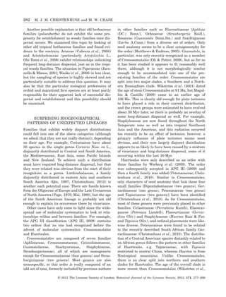 Another possible explanation is that old herbaceous
families (palaeoherbs) do not exhibit the same pro-
pensity for establishment as woody families once dis-
persal occurs. We examined this topic by looking at
other old tropical herbaceous families and found evi-
dence to the contrary. Araceae (Cabrera et al., 2008)
and Aristolochiaceae (particularly Aristolochia L.;
Ohi-Toma et al., 2006) exhibit relationships indicating
frequent long-distance dispersal, just as in the tropi-
cal woody families. The situation in Piperaceae (Jara-
millo & Manos, 2001; Wanke et al., 2006) is less clear,
but the sampling of species is highly skewed and not
particularly suitable to address this question. It may
also be that the particular ecological preferences of
orchid and marattioid fern species are at least partly
responsible for their apparent lack of successful dis-
persal and establishment and this possibility should
be examined.
SURPRISING BIOGEOGRAPHICAL
PATTERNS OF UNEXPECTED LINEAGES
Families that exhibit widely disjunct distributions
could fall into one of the above categories (although
we admit that they are not really distinct), depending
on their age. For example, Coriariaceae have about
30 species in the single genus Coriaria Niss. ex L.,
disjunctly distributed in Central and South America,
the Mediterranean, East Asia, some Paciﬁc Islands
and New Zealand. To achieve such a distribution
must have required long-distance dispersal, but that
they were related was obvious from the start of their
recognition as a genus. Lardizabalaceae, a family
disjunctly distributed in eastern Asia and southern
South America (Qin, 1997; Christenhusz, 2012) is
another such potential case. There are fossils known
from the Oligocene of Europe and the Late Cretaceous
of North America (Page, 1970; Mai, 1980), but the age
of the South American lineage is probably not old
enough to explain its occurrence there by vicariance.
Other cases have only come to light since the wide-
spread use of molecular systematics to look at rela-
tionships within and between families. For example,
the APG III classiﬁcation (APG III, 2009) contains
two orders that no one had recognized before the
advent of molecular systematics: Crossosomatales
and Huerteales.
Crossosomatales are composed of seven families
(Aphloiaceae, Crossosomataceae, Geissolomataceae,
Guamatelaceae, Stachyuraceae, Staphyleaceae,
Strasburgeriaceae), all of which are monogeneric
except for Crossosomataceae (four genera) and Stras-
burgeriaceae (two genera). Most genera are also
monospeciﬁc, so this order is really composed of an
odd set of taxa, formerly included by previous authors
in other families such as Flacourtiaceae [Aphloia
(DC.) Benn.], Ochnaceae (Strasburgeria Baill.),
Rosaceae (Guamatela Donn.Sm.) and Saxifragaceae
(Ixerba A.Cunn.) from a diverse set of orders. Only
seed anatomy seems to be a clear synapomorphy for
the order (Matthews & Endress, 2005). Guamatela, in
particular, was only recently recognized as a member
of Crossosomatales (Oh & Potter, 2006), but as far as
it has been studied it appears to ﬁt reasonably well
there, although it is not morphologically similar
enough to be accommodated into one of the pre-
existing families of the order. Crossosomatales are
split into two major clades, a Southern and a North-
ern Hemisphere clade. Wikström et al. (2001) dated
the age of stem Crossosomatales at 91 Ma, but Magal-
lón & Castillo (2009) came to an earlier age of
106 Ma. This is clearly old enough for plate tectonics
to have played a role in their current distribution,
and the crown groups were estimated to have evolved
about 30 Myr later, so there is probably an overlay of
some long-distance dispersal as well. For example,
Staphyleaceae are now found throughout the North
Temperate zone as well as into tropical Southeast
Asia and the Americas, and this radiation occurred
too recently to be an effect of tectonics; however, a
primary inﬂuence of plate tectonics seems most
obvious, and their now largely disjunct distribution
appears to us likely to have been caused by a mixture
of vicariance and long-distance dispersal, some of it
occurring within the last 20 Myr.
Huerteales were only described as an order with
three families by Worberg et al. (2009). The order
was subsequently accepted in APG III (2009) and
then a fourth family was added (Petenaeaceae; Chris-
tenhusz et al., 2010). Similar to Crossosomatales,
only characters of seed anatomy that link these four
small families [Dipentodontaceae (two genera), Ger-
rardinaceae (one genus), Petenaeaceae (one genus)
and Tapisciaceae (two genera)] have been identiﬁed
(Christenhusz et al., 2010). As for Crossosomatales,
most of these genera were previously placed in other
families: Celastraceae (Perrottetia Kunth), Elaeocar-
paceae (Petenaea Lundell), Flacourtiaceae (Gerrar-
dina Oliv.) and Staphyleaceae (Huertea Ruiz & Pav.
and Tapiscia Oliv.), and ordinal placements were like-
wise diverse. Petenaeaceae were found to be related
to the recently described South African family Ger-
rardinaceae (Christenhusz et al., 2010). The distribu-
tion of a Central American species distantly related to
an African genus follows the pattern in other families
of Huerteales, e.g. Tapisciaceae, with Tapiscia
restricted to central China, whereas Huertea is from
Neotropical mountains. Unlike Crossosomatales,
there is no clear split into northern and southern
clades for Huerteales. The age of the overall clade is
more recent than Crossosomatales (Wikström et al.,
282 M. J. M. CHRISTENHUSZ and M. W. CHASE
© 2012 The Linnean Society of London, Botanical Journal of the Linnean Society, 2013, 171, 277–286
 