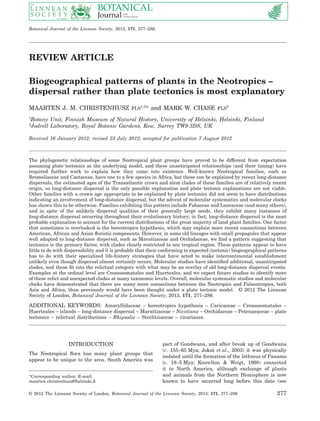 REVIEW ARTICLE
Biogeographical patterns of plants in the Neotropics –
dispersal rather than plate tectonics is most explanatory
MAARTEN J. M. CHRISTENHUSZ FLS1,2
* and MARK W. CHASE FLS2
1
Botany Unit, Finnish Museum of Natural History, University of Helsinki, Helsinki, Finland
2
Jodrell Laboratory, Royal Botanic Gardens, Kew, Surrey TW9 3DS, UK
Received 16 January 2012; revised 23 July 2012; accepted for publication 7 August 2012
The phylogenetic relationships of some Neotropical plant groups have proved to be different from expectation
assuming plate tectonics as the underlying model, and these unanticipated relationships (and their timing) have
required further work to explain how they came into existence. Well-known Neotropical families, such as
Bromeliaceae and Cactaceae, have one to a few species in Africa, but these can be explained by recent long-distance
dispersals; the estimated ages of the Transatlantic crown and stem clades of these families are of relatively recent
origin, so long-distance dispersal is the only possible explanation and plate tectonic explanations are not viable.
Other families with a crown age appropriate to be explained by plate tectonics did not seem to have distributions
indicating an involvement of long-distance dispersal, but the advent of molecular systematics and molecular clocks
has shown this to be otherwise. Families exhibiting this pattern include Fabaceae and Lauraceae (and many others),
and in spite of the unlikely dispersal qualities of their generally large seeds, they exhibit many instances of
long-distance dispersal occurring throughout their evolutionary history; in fact, long-distance dispersal is the most
probable explanation to account for the current distributions of the great majority of land plant families. One factor
that sometimes is overlooked is the boreotropics hypothesis, which may explain more recent connections between
American, African and Asian ﬂoristic components. However, in some old lineages with small propagules that appear
well adapted to long-distance dispersal, such as Marattiaceae and Orchidaceae, we ﬁnd a pattern suggesting that
tectonics is the primary factor, with clades clearly restricted to one tropical region. These patterns appear to have
little to do with dispersability and it is probable that their conforming to expected (tectonic) biogeographical patterns
has to do with their specialized life-history strategies that have acted to make intercontinental establishment
unlikely even though dispersal almost certainly occurs. Molecular studies have identiﬁed additional, unanticipated
clades, and these ﬁt into the relictual category with what may be an overlay of old long-distance dispersal events.
Examples at the ordinal level are Crossosomatales and Huerteales, and we expect future studies to identify more
of these relict and unexpected clades at many taxonomic levels. Overall, molecular systematic studies and molecular
clocks have demonstrated that there are many more connections between the Neotropics and Palaeotropics, both
Asia and Africa, than previously would have been thought under a plate tectonic model. © 2012 The Linnean
Society of London, Botanical Journal of the Linnean Society, 2013, 171, 277–286.
ADDITIONAL KEYWORDS: Amaryllidaceae – boreotropics hypothesis – Caricaceae – Crossosomatales –
Huerteales – islands – long-distance dispersal – Marattiaceae – Nicotiana – Orchidaceae – Petenaeaceae – plate
tectonics – relictual distributions – Rhipsalis – Strelitziaceae – vicariance.
INTRODUCTION
The Neotropical ﬂora has many plant groups that
appear to be unique to the area. South America was
part of Gondwana, and after break up of Gondwana
(c. 155–65 Mya; Jokat et al., 2003) it was physically
isolated until the formation of the Isthmus of Panama
(c. 18–5 Mya; Knowlton & Weigt, 1998) connected
it to North America, although exchange of plants
and animals from the Northern Hemisphere is now
known to have occurred long before this date (see
*Corresponding author. E-mail:
maarten.christenhusz@helsinki.ﬁ
bs_bs_banner
Botanical Journal of the Linnean Society, 2013, 171, 277–286.
© 2012 The Linnean Society of London, Botanical Journal of the Linnean Society, 2013, 171, 277–286 277
 