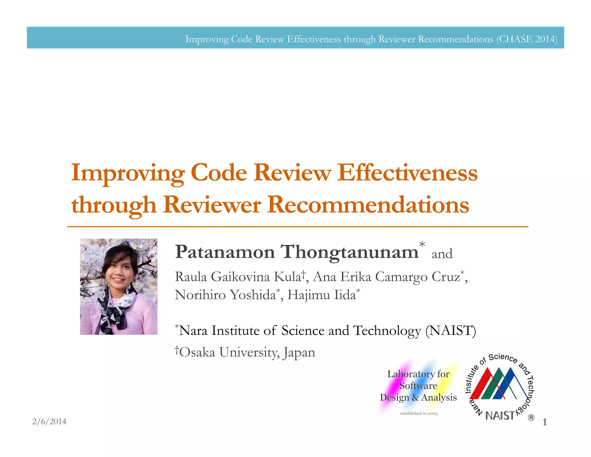 Improving Code Review Effectiveness
through Reviewer Recommendations
Patanamon Thongtanunam* and
Raula Gaikovina Kula†, Ana Erika Camargo Cruz*,
Norihiro Yoshida*, Hajimu Iida*
*Nara Institute of Science and Technology (NAIST)
†Osaka University, Japan
2/6/2014
Improving Code Review Effectiveness through Reviewer Recommendations (CHASE 2014)
1
 