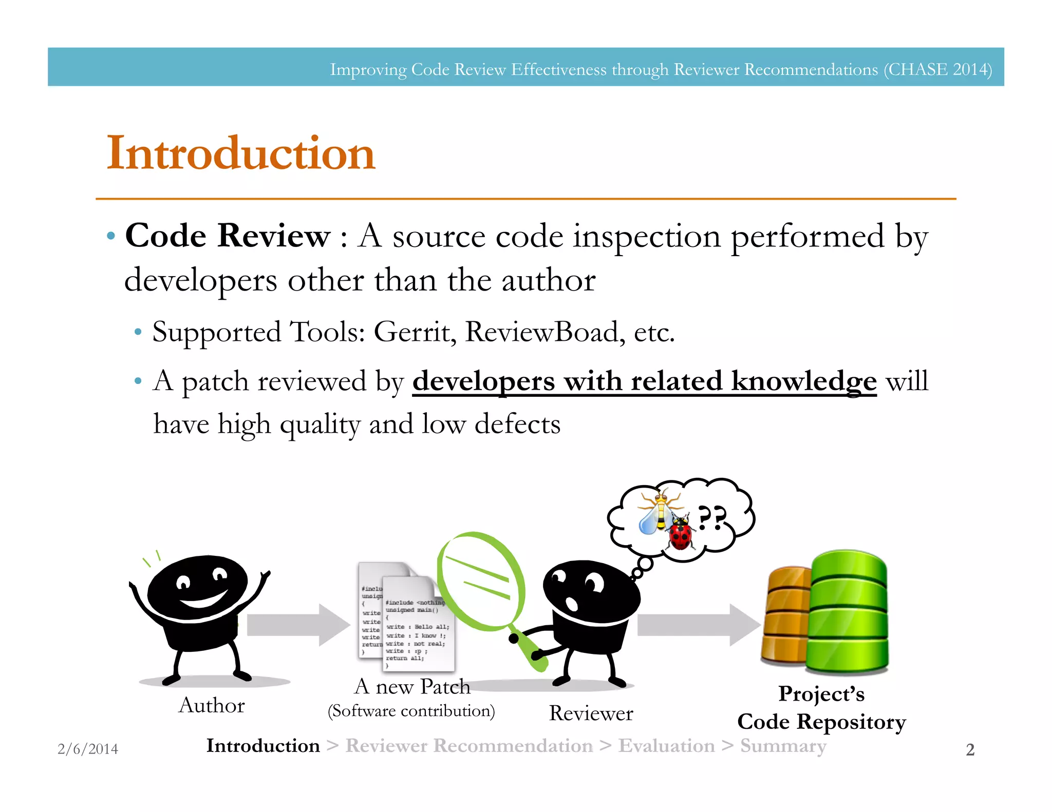 Introduction
• Code Review : A source code inspection performed by
developers other than the author
•  Supported Tools: Gerrit, ReviewBoad, etc.
•  A patch reviewed by developers with related knowledge will
have high quality and low defects
2/6/2014
Improving Code Review Effectiveness through Reviewer Recommendations (CHASE 2014)
2
Project’s
Code RepositoryReviewerAuthor
A new Patch
(Software contribution)
??
Introduction > Reviewer Recommendation > Evaluation > Summary
 