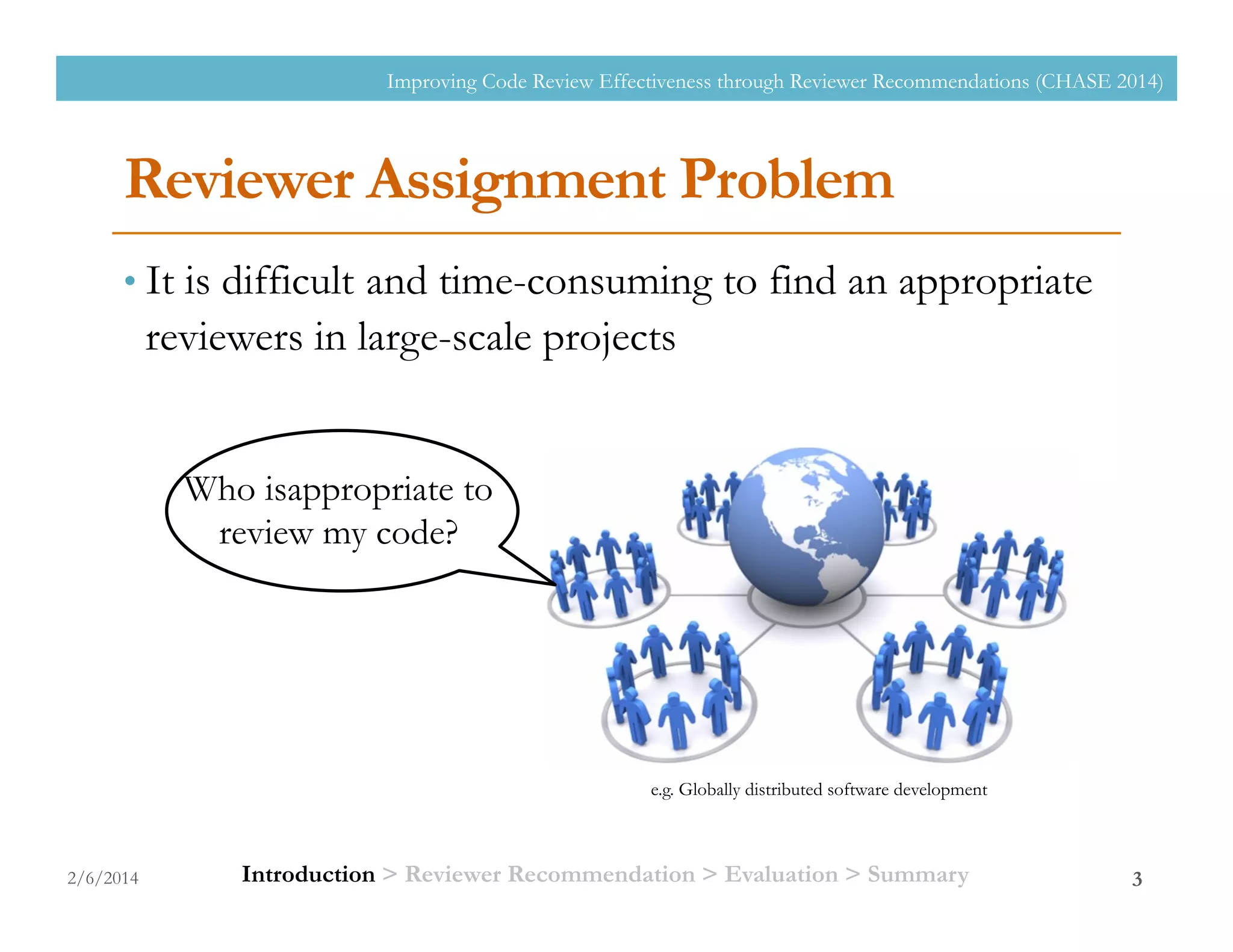 Reviewer Assignment Problem
• It is difficult and time-consuming to find an appropriate
reviewers in large-scale projects
2/6/2014
Improving Code Review Effectiveness through Reviewer Recommendations (CHASE 2014)
3
Who isappropriate to
review my code?
e.g. Globally distributed software development
Introduction > Reviewer Recommendation > Evaluation > Summary
 