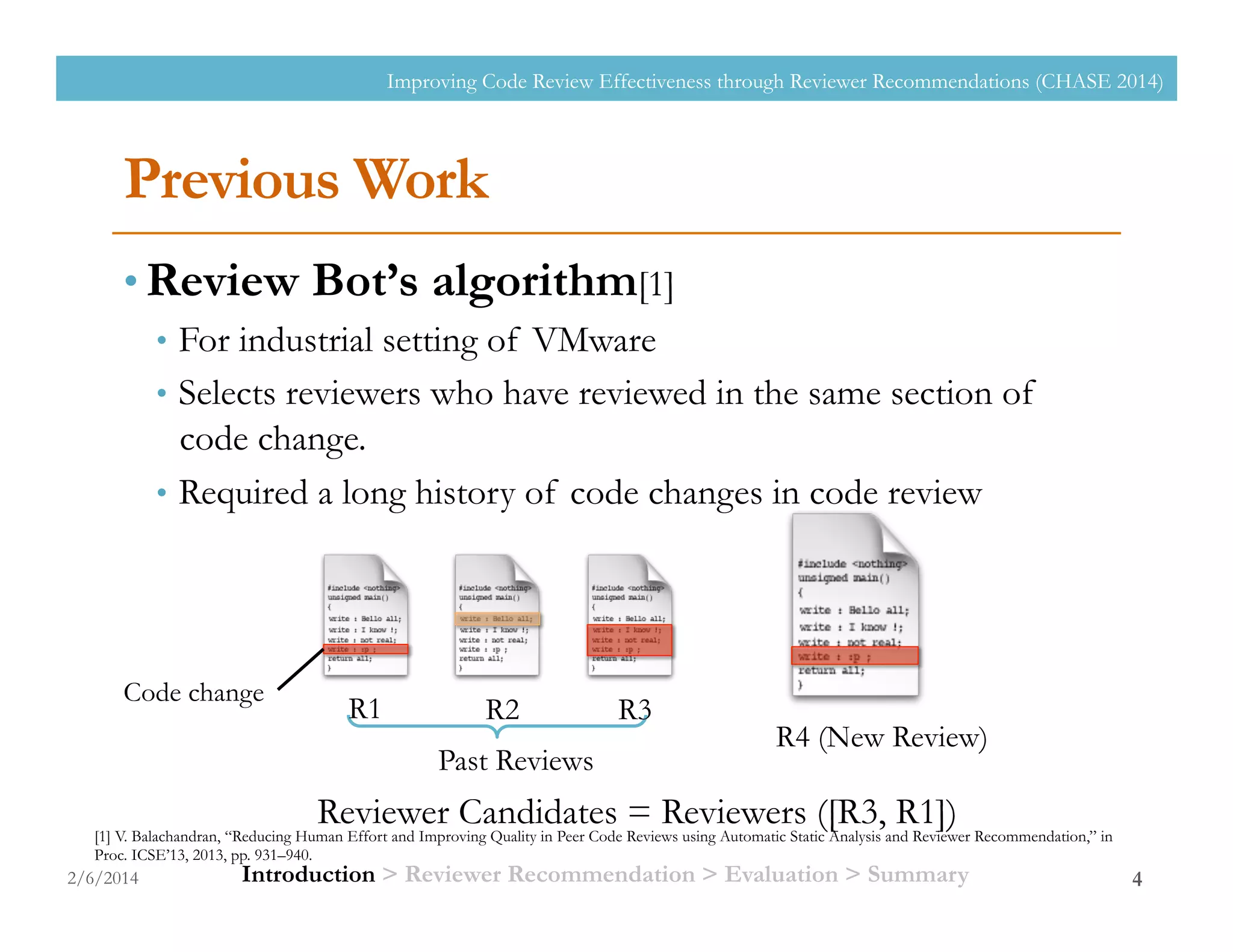 Previous Work
• Review Bot’s algorithm[1]
•  For industrial setting of VMware
•  Selects reviewers who have reviewed in the same section of
code change.
•  Required a long history of code changes in code review
2/6/2014
Improving Code Review Effectiveness through Reviewer Recommendations (CHASE 2014)
4
[1] V. Balachandran, “Reducing Human Effort and Improving Quality in Peer Code Reviews using Automatic Static Analysis and Reviewer Recommendation,” in
Proc. ICSE’13, 2013, pp. 931–940.
Past Reviews
R4 (New Review)
Reviewer Candidates = Reviewers ([R3, R1])
R1 R2 R3
Introduction > Reviewer Recommendation > Evaluation > Summary
Code change
 
