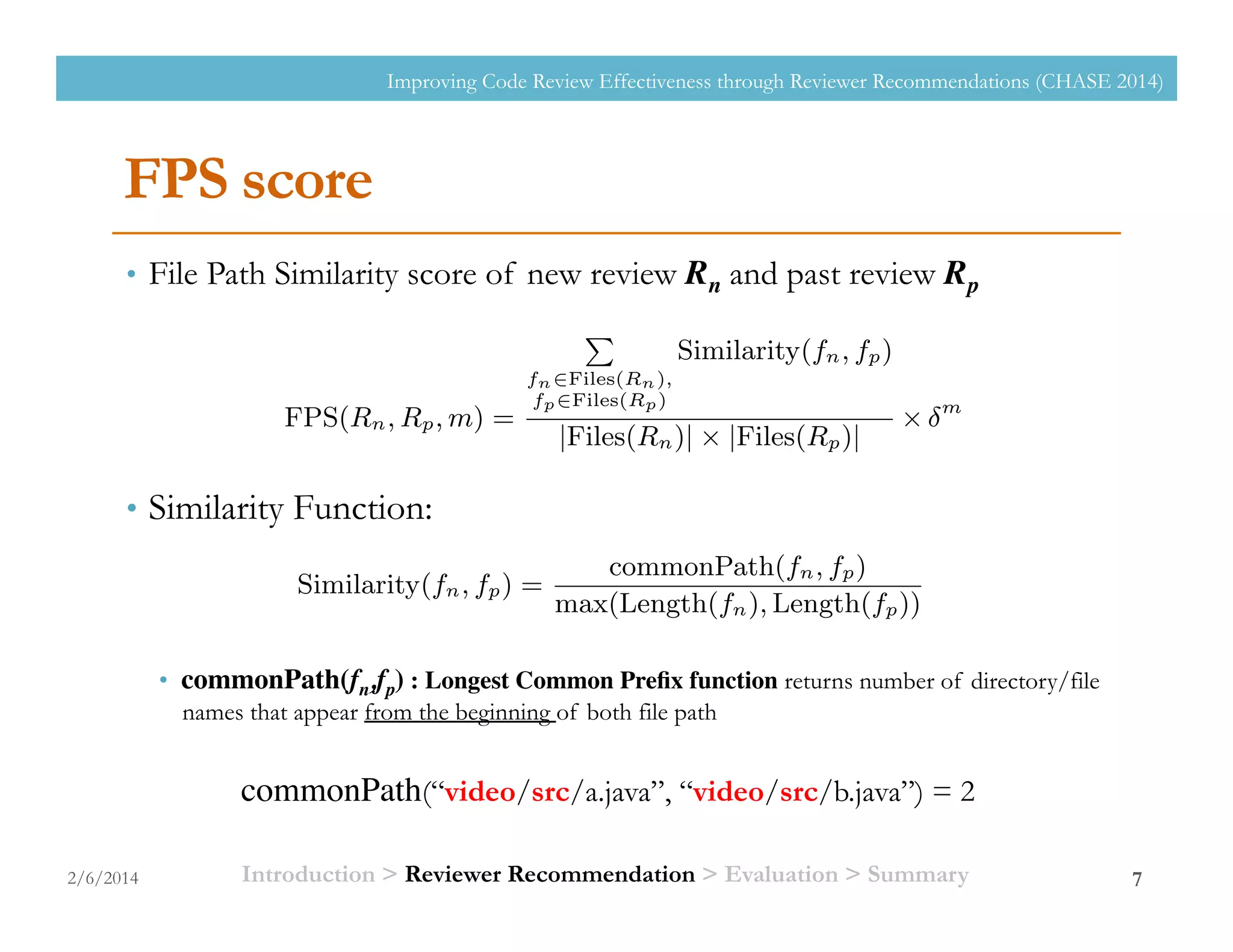 FPS score
•  File Path Similarity score of new review Rn and past review Rp	

•  Similarity Function:
•  commonPath(fn,fp) : Longest Common Preﬁx function returns number of directory/file
names that appear from the beginning of both file path
7
commonPath(“video/src/a.java”, “video/src/b.java”) = 2
review request
can give opinion
mine the quality
responsible for
mated by Gerrit.
while approvers
nated by project
ess, a patch can
eview request is
veriﬁer.
hor requests ap-
ormation about
for the authors
omatic reviewer
e reviews to be
ATION
m selects candi-
les with similar
m also uses time
Bot’s algorithm.
gorithm 1. This
equest (Rn) and
ommended. The
and
The calculation of FPS function is described in Equation
1. This calculates a score of a past review (Rp) from an
average of similarity of every ﬁle in Rp (fp) comparing with
every ﬁle in Rn (fn). The Files function returns a set of ﬁle
paths of the input review. The Similarity(fn, fp) function
measures the similarity between fp and fn, using Equation 2.
The averaged similarity score is prioritized by m and value.
Same as time prioritization of the Review Bot’s algorithm,
the parameter is a time prioritization factor ranging (0, 1].
When = 1, the time prioritization is not considered.
FPS(Rn, Rp, m) =
P
fn2Files(Rn),
fp2Files(Rp)
Similarity(fn, fp)
|Files(Rn)| ⇥ |Files(Rp)|
⇥ m
(1)
Similarity(fn, fp) =
commonPath(fn, fp)
max(Length(fn), Length(fp))
(2)
In Equation 2, the commonPath(fn, fp) function counts
the number of common directory and/or ﬁle name that ap-
pear in both ﬁle path from the beginning. This count is
based on the assumption that ﬁles, which are under the
same directory, would have the similar function. Thus, the
ﬁrst directory of ﬁle paths is compared ﬁrstly. Then, the
other components of ﬁle path are compared respectively. For
example, suppose fn is /src/camera/video/a.java and fp
is /src/camera/photo/a.java. The common path will be
/src/camera and the commonPath(fn, fp) returns 2. The
count of commonPath(fn, fp) can be formularized as Equa-
and interests [9].
ers, Approvers
review request
an give opinion
ne the quality
responsible for
ated by Gerrit.
while approvers
ated by project
ss, a patch can
view request is
eriﬁer.
or requests ap-
rmation about
or the authors
matic reviewer
reviews to be
ATION
m selects candi-
es with similar
also uses time
Bot’s algorithm.
gorithm 1. This
quest (Rn) and
mmended. The
and
with the highest score from the sorted list.
The calculation of FPS function is described in Equation
1. This calculates a score of a past review (Rp) from an
average of similarity of every ﬁle in Rp (fp) comparing with
every ﬁle in Rn (fn). The Files function returns a set of ﬁle
paths of the input review. The Similarity(fn, fp) function
measures the similarity between fp and fn, using Equation 2.
The averaged similarity score is prioritized by m and value.
Same as time prioritization of the Review Bot’s algorithm,
the parameter is a time prioritization factor ranging (0, 1].
When = 1, the time prioritization is not considered.
FPS(Rn, Rp, m) =
P
fn2Files(Rn),
fp2Files(Rp)
Similarity(fn, fp)
|Files(Rn)| ⇥ |Files(Rp)|
⇥ m
(1)
Similarity(fn, fp) =
commonPath(fn, fp)
max(Length(fn), Length(fp))
(2)
In Equation 2, the commonPath(fn, fp) function counts
the number of common directory and/or ﬁle name that ap-
pear in both ﬁle path from the beginning. This count is
based on the assumption that ﬁles, which are under the
same directory, would have the similar function. Thus, the
ﬁrst directory of ﬁle paths is compared ﬁrstly. Then, the
other components of ﬁle path are compared respectively. For
example, suppose fn is /src/camera/video/a.java and fp
is /src/camera/photo/a.java. The common path will be
2/6/2014
Improving Code Review Effectiveness through Reviewer Recommendations (CHASE 2014)
Introduction > Reviewer Recommendation > Evaluation > Summary
 
