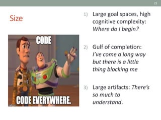 21
Size
1) Large goal spaces, high
cognitive complexity:
Where do I begin?
2) Gulf of completion:
I’ve come a long way
but there is a little
thing blocking me
3) Large artifacts: There’s
so much to
understand.
 