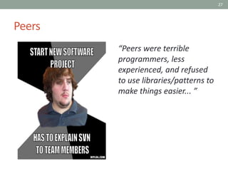 27
Peers
“Peers were terrible
programmers, less
experienced, and refused
to use libraries/patterns to
make things easier... ”
 