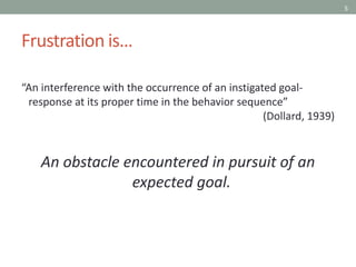 5
Frustration is…
“An interference with the occurrence of an instigated goal-
response at its proper time in the behavior sequence”
(Dollard, 1939)
An obstacle encountered in pursuit of an
expected goal.
 