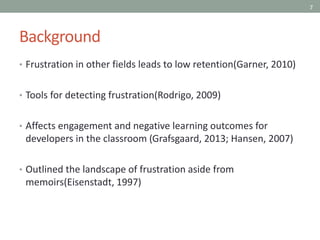 7
Background
• Frustration in other fields leads to low retention(Garner, 2010)
• Tools for detecting frustration(Rodrigo, 2009)
• Affects engagement and negative learning outcomes for
developers in the classroom (Grafsgaard, 2013; Hansen, 2007)
• Outlined the landscape of frustration aside from
memoirs(Eisenstadt, 1997)
 