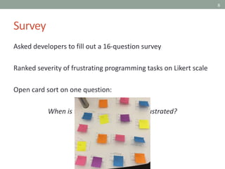 8
Survey
Asked developers to fill out a 16-question survey
Ranked severity of frustrating programming tasks on Likert scale
Open card sort on one question:
When is the last time you were frustrated?
 