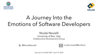 A Journey Into the
Emotions of Software Developers
Keynote for CHASE 2024 - April 14, 2024
@NicoleNovielli nicole.novielli@uniba.it
Nicole Novielli
University of Bari, Italy
Collaborative Development Group
 
