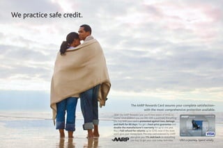 We practice safe credit.




                                           The AARP Rewards Card assures your complete satisfaction–
                                                   with the most comprehensive protection available.
                           With the AARP Rewards Card, you’ll have peace of mind, no
                           matter what problem you run into with a purchase. Everything
                           you buy with your card is protected against loss, damage
                           and theft for 60 days. You get a best-price guarantee and
                           double the manufacturer’s warranty for up to one year.
                           Plus a full refund for returns, up to $250, even if the store
                           won’t give your money back. The only card endorsed by AARP
                                            also gives you 1% cash back on everything
                                            you buy. So get your card today. And relax.    Life’s a journey. Spend wisely.
 
