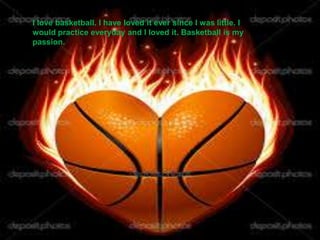 I love basketball. I have loved it ever since I was little. I
would practice everyday and I loved it. Basketball is my
passion.
 