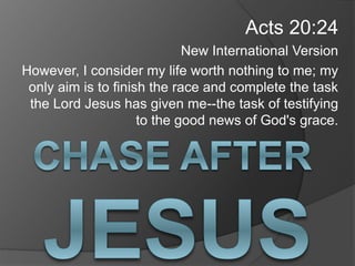 Acts 20:24
New International Version
However, I consider my life worth nothing to me; my
only aim is to finish the race and complete the task
the Lord Jesus has given me--the task of testifying
to the good news of God's grace.
 