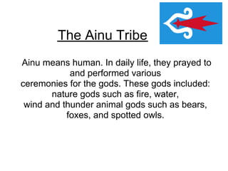 The Ainu Tribe
Ainu means human. In daily life, they prayed to
            and performed various
ceremonies for the gods. These gods included:
       nature gods such as fire, water,
 wind and thunder animal gods such as bears,
           foxes, and spotted owls.
 