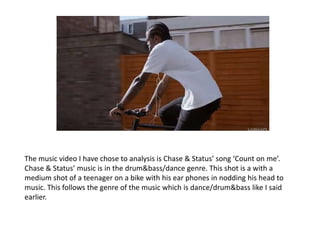 The music video I have chose to analysis is Chase & Status’ song ‘Count on me’.
Chase & Status’ music is in the drum&bass/dance genre. This shot is a with a
medium shot of a teenager on a bike with his ear phones in nodding his head to
music. This follows the genre of the music which is dance/drum&bass like I said
earlier.
 