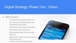 Digital Strategy: Phase Two - Vision
● SWOT Analysis:
○ Strengths: technologically ahead of the
time, already has mobile banking, well
established & known bank
○ Weaknesses: poor website accessibility
(constantly under construction),
overwhelming offers about new credit
cards, etc.
○ Opportunities: easily accessible with many
ATM’s & branches
○ Threats: non-user friendly interface,