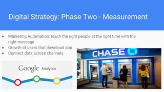 Digital Strategy: Phase Two - Measurement
● Marketing Automation: reach the right people at the right time with the
right message
● Growth of users that download app
● Connect dots across channels