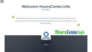  JamesDimon
CEO
Welcome to Hourcenter.info here we are going to tell you some information about U.S.A Local Stores , Bank
Information and many Menu Price info and many others thing about near you, So keep connected with us to get
latest information.
Welcome HoursCenter.info
Chase Bank
 