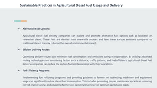 Sustainable Practices in Agricultural Diesel Fuel Usage and Delivery
➢ Alternative Fuel Options:
Agricultural diesel fuel delivery companies can explore and promote alternative fuel options such as biodiesel or
renewable diesel. These fuels are derived from renewable sources and have lower carbon emissions compared to
traditional diesel, thereby reducing the overall environmental impact.
➢ Efficient Delivery Routes:
Optimizing delivery routes can minimize fuel consumption and emissions during transportation. By utilizing advanced
routing technologies and considering factors such as distance, traffic patterns, and fuel efficiency, agricultural diesel fuel
delivery companies can reduce the carbon footprint associated with their operations.
➢ Fuel Efficiency Programs:
Implementing fuel efficiency programs and providing guidance to farmers on optimizing machinery and equipment
usage can significantly reduce diesel fuel consumption. This includes promoting proper maintenance practices, ensuring
correct engine tuning, and educating farmers on operating machinery at optimum speeds and loads.
 