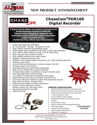 NEW PRODUCT ANNOUNCEMENT

                                                 ChaseCam®PDR100
                                                  Digital Recorder
5 Alarm Fire & Safety is excited to introduce the
      award-winning ChaseCam®PDR100.
     Capture your emergency response and
  emergency scene with this easily mountable
            video recording device.
   Perfect for Fire, EMS & Law Enforcement!

   Small, lightweight and affordable
   No moving parts. No tape. No tangle of wires
   Uses industry standard CompactFlash cards
   Writes digital video as MPEG2 in full NTSC or PAL (auto-selecting)
   720 x 480 @ 30fps (NTSC) and 720 x 576 at 25fps (PAL)
   Easy drag-and-drop creation of DVDs
   User-settable resolution and video quality
   Rugged, anodized aluminum case
   Powerful, user-programmable, yet easy to use. Plug and play operation!
   Instant on and record
   Runs off internal AA batteries or external power (12V DC)
   Provides power to the camera
   Operating software is easily field upgradeable
   Video can be “looped” for constant recording
   On-board high quality microphone or plug in external audio
   User-adjustable audio sound settings
                                                                                       Value
                                                                                               Pr
   Live output of audio/video and playback recordings                                at $1 iced
   Digital interface (RS-232) and remote control (RJ-45)
                                                                                                7 05
   Can record data and interface to other data acquisition devices
   Date and time stamp. Onboard clock
   Bullet cameras (highest industry resolutions)
   Camera mounts (clamping, roll-bar,
     helmet, suction cup, and many more)          CHASECAM 1 SYSTEM INCLUDES:
   Mounting brackets for the PDR                 PDR100 Solid State Video Recorder/Super Caps
   Waterproof case                               Bullet Cam 520+ lines with secure compartment door
                                                   Cradle Camera Mount/Triple Suction Cup Mount
                                                   5’ Camera Extension Cable
                                                   12 Volt Cigarette Lighter Adapter
                                                   PDR Mounting Bracket with Retaining Clamp
                                                   AV Cable
                                                   Exterior Battery Holder
                                                   Battery Charger/8 AA Rechargeable Batteries
                                                   120V Power Supply                     1 YEAR WARRANTY
                                                   Compact Flash Card Reader                   INCLUDED!
                                                   32GB Compact Flash Cards (2)
                                                   ChaseCam® Storage Bag
                                    350 Austin Circle ● Delafield, WI 53018-2171
                                  800.615.6789 ● 262.646.5911 ● Fax 262.646.5912
                                                 www.5alarm.com
 