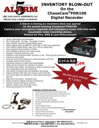 5 Alarm Fire and Safety Equipment                INVENTORY BLOW-OUT
                                                                  (800) 615-6789                              http://5Alarm.com


                                                                            On the
                                                                      ChaseCam®PDR100
                                                                       Digital Recorder
            5 Alarm is having an inventory blow-out special
               on the award-winning ChaseCam®PDR100.
 Capture your emergency response and emergency scene with this easily
                   mountable video recording device.
                Perfect for Fire, EMS & Law Enforcement!
   Small, lightweight and affordable
   No moving parts. No tape. No tangle of wires
   Uses industry standard CompactFlash cards
   Writes digital video as MPEG2 in full NTSC or PAL (auto-selecting)
   720 x 480 @ 30fps (NTSC) and 720 x 576 at 25fps (PAL)
   Easy drag-and-drop creation of DVDs
   User-settable resolution and video quality
   Rugged, anodized aluminum case
   Powerful, user-programmable, yet easy to use. Plug and play operation!
   Instant on and record
   Runs off internal AA batteries or external power (12V DC)
   Provides power to the camera
   Operating software is easily field upgradeable
   Video can be “looped” for constant recording
   On-board high quality microphone or plug in external audio
   User-adjustable audio sound settings
   Live output of audio/video and playback recordings
   Digital interface (RS-232) and remote control (RJ-45)
   Can record data and interface to other data acquisition                               BLOW
     devices
                                                                                               -OUT
                                                                                                    PRICE
   Date and time stamp. Onboard clock                                                       $1,2
   Bullet cameras (highest industry resolutions)                                                80
   Camera mounts (clamping, roll-bar,
     helmet, suction cup, and many more)
   Mounting brackets for the PDR
                                               CHASECAM 1 SYSTEM INCLUDES:
                                                PDR100 Solid State Video Recorder/Super Caps
                                                  Bullet Cam 520+ lines with secure compartment door
                                                  Cradle Camera Mount/Triple Suction Cup Mount
                                                  5’ Camera Extension Cable
                                                  12 Volt Cigarette Lighter Adapter
                                                  PDR Mounting Bracket with Retaining Clamp
                                                  AV Cable
                                                  Exterior Battery Holder
                                                  Battery Charger/8 AA Rechargeable Batteries
                                                  120V Power Supply                     1 YEAR WARRANTY
                                                  Compact Flash Card Reader                     INCLUDED!
                                                  32GB Compact Flash Cards (2)
                                                  ChaseCam® Storage Bag



                                 350 AUSTIN CIRCLE ● DELAFIELD, WI 53018-2171
           5 Alarm Fire and Safety Equipment       (800) 615-6789                                             http://5Alarm.com
                               800.615.6789 ● 262.646.5911 ● FAX 262.646.5912
                                               WWW.5ALARM.COM
 