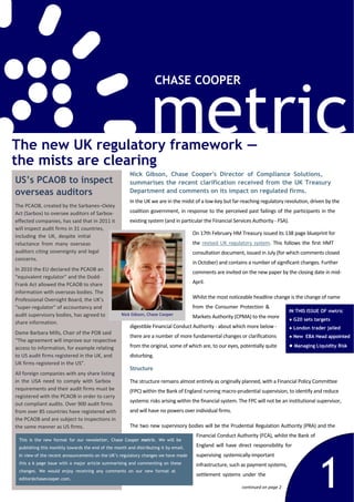 metric
                                                                     CHASE COOPER




The new UK regulatory framework —
the mists are clearing
                                                       Nick Gibson, Chase Cooper's Director of Compliance Solutions,
US’s PCAOB to inspect                                  summarises the recent clarification received from the UK Treasury
overseas auditors                                      Department and comments on its impact on regulated firms.
                                                       In the UK we are in the midst of a low‐key but far‐reaching regulatory revolution, driven by the 
The PCAOB, created by the Sarbanes–Oxley 
Act (Sarbox) to oversee auditors of Sarbox‐            coalition  government,  in  response to the perceived  past failings of  the  participants  in  the 
effected companies, has said that in 2011 it           existing system (and in particular the Financial Services Authority ‐ FSA).
will inspect audit firms in 31 countries, 
                                                                                      On 17th February HM Treasury issued its 138 page blueprint for 
including  the  UK,  despite  initial 
reluctance  from  many  overseas                                                      the  revised  UK  regulatory  system.  This  follows  the  first  HMT 
auditors citing sovereignty and legal                                                 consultation document, issued in July (for which comments closed 
concerns.
                                                                                      in October) and contains a number of significant changes. Further 
In 2010 the EU declared the PCAOB an 
                                                                                      comments are invited on the new paper by the closing date in mid‐
“equivalent regulator” and the Dodd‐
Frank Act allowed the PCAOB to share                                                  April.
information with overseas bodies. The 
Professional Oversight Board, the UK’s                                                Whilst the most noticeable headline change is the change of name 
“super‐regulator” of accountancy and                                                  from  the  Consumer  Protection  & 
                                                                                                                                     IN THIS ISSUE OF metric
audit supervisory bodies, has agreed to            Nick Gibson, Chase Cooper
                                                                                      Markets Authority (CPMA) to the more                 G20 sets targets
share information.
                                                       digestible Financial Conduct Authority ‐ about which more below ‐                   London trader jailed
Dame Barbara Mills, Chair of the POB said 
                                                       there are a number of more fundamental changes or clarifications                    New EBA Head appointed
“The agreement will improve our respective 
access to information, for example relating            from the original, some of which are, to our eyes, potentially quite                Managing Liquidity Risk

to US audit firms registered in the UK, and            disturbing.
UK firms registered in the US”.
                                                       Structure
All foreign companies with any share listing 
in  the  USA  need  to  comply  with  Sarbox           The structure remains almost entirely as originally planned, with a Financial Policy Committee 
requirements and their audit firms must be             (FPC) within the Bank of England running macro‐prudential supervision, to identify and reduce 
registered with the PCAOB in order to carry 
                                                       systemic risks arising within the financial system. The FPC will not be an institutional supervisor, 
out compliant audits. Over 900 audit firms 
from over 85 countries have registered with            and will have no powers over individual firms.
the PCAOB and are subject to inspections in 
the same manner as US firms.                           The two new supervisory bodies will be the Prudential Regulation Authority (PRA) and the 
                                                                                       Financial Conduct Authority (FCA), whilst the Bank of 
 This is the new format for our newsletter, Chase Cooper metric. We will be
 publishing this monthly towards the end of the month and distributing it by email.    England  will  have  direct  responsibility  for 




                                                                                                                                                     1
 In view of the recent announcements on the UK’s regulatory changes we have made       supervising  systemically‐important 
 this a 6 page issue with a major article summarising and commenting on these          infrastructure, such as payment systems, 
 changes. We would enjoy receiving any comments on our new format at
                                                                                       settlement  systems  under  the 
 editor@chasecooper.com.
                                                                                                              continued on page 2
 