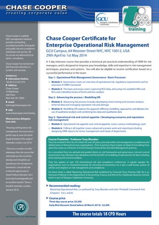Chase Cooper Certificate for
Enterprise Operational Risk Management
GCU Campus, 64 Wooster Street NYC, NYC 10012, USA
29th April to 1st May 2014
A 3 day intensive course that provides a technical yet practical understanding of ORM for risk
managers, and is designed to improve your knowledge, skills and expertise in risk management
techniques, practises and systems. You will also be eligible to receive certification based on a
successful performance in the exam.
u Recommended reading:
Mastering Operational Risk, co-authored by Tony Blunden and John Thirlwell, Framework Part
(Chapters 3,4,5, and 6).
u Course price
Three day course price: $2,500
Early Bird discount (book before 28 March 2014): $2,200
Course Presenter: Professor Tony Blunden
Tony has worked in the City of London for over 30 years, primarily within risk management, compliance and
related areas in financial services organisations. Prior to joining Chase Cooper as Head of Consulting,Tony
spent four years as a Director in Ernst & Young’s Financial Services Risk Management practice.
As a consultant,Tony has advised and guided clients on risk frameworks and governance, risk and control
assessments, key indicators, loss databases and the benefits of modelling of operational risk data including
stress testing and scenario analysis.
Tony has spoken at over 100 international risk and compliance conferences. A regular speaker for
organisations such as Chartered Institute for Securities & Investment, he is also a well known author of
articles and chapters on risk management and compliance.
His latest book is called ‘Mastering Operational Risk’ published by Financial Times Prentice Hall. He is an
Honorary Professor in the Department of Accounting, Finance and Risk at the Caledonian Business School,
which is part of Glasgow Caledonian University.
The course totals 18 CPD Hours
Day 1: Operational Risk Management Governance / Basic Processes
Module 1:•• Governance covers an overview of operational risk, regulatory requirements and an
overview of ORM Framework
Module 2:•• The basic processes covers capturing RCA data, and using it to establish KRIs and
KCIs and a detailed review of Event and loss analysis
Day 2: Advancing the process / Modelling OR
Module 3:•• Advancing the process includes developing stress testing and scenario analysis,
external data and managing reputation risk and damage
Module 4:•• Modelling OR explores the apparent differing modelling approaches and debates the
use of qualitative analysis and combining loss data and qualitative data
Day 3: Operational risk and control appetite / Developing scenarios and reputation
risk management
Module 5:•• Operational risk appetite and control appetite, covers various methodology used
Module 6:•• Pulling it all together covers advanced scenario work and reporting including
designing ORM reports for senior management and heads of department
Chase Cooper is a global
GRC management solutions
provider and leading
accredited provider of bespoke
and public risk and compliance
workshops and courses. All
its courses are delivered by its
senior consultants.
Chase Cooper has trained over
300 financial institutions in
London and overseas.
Contact us:
u Information Hotline:
Tel: 00 212 618 1574
u Address:
Chase Cooper
14 Wall Street
20th Floor
New York, NY 10005
u email:
training@chasecooper.com
u web:
www.chasecooper.com/training
What previous delegates
have said..
“Knowing nothing about risk
management, the course was a
perfect way to cover the entire
length & breath of the subject.”
(Attendee, London, Jan 2014)
“There are a number of useful
takeaways from the course that
will enable our firm to further
develop and strengthen our
operational risk management
framework. I would also like
to take the opportunity to
thank Professor Blunden. He is
extremely knowledgeable and
an excellent teacher.” (from a
Swedish attendee, London,
January 2014)
 
