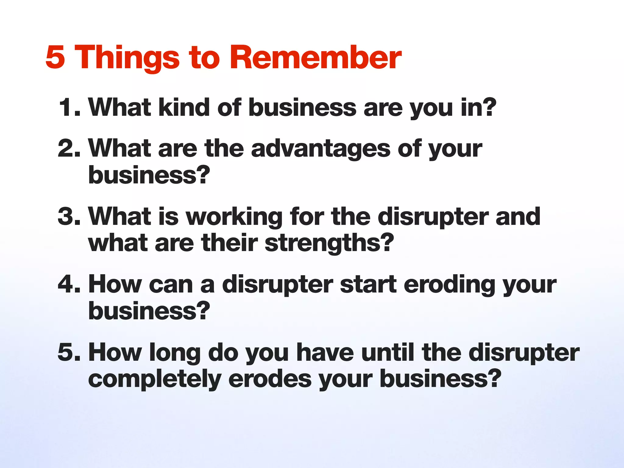 1. What kind of business are you in?
2. What are the advantages of your
business?
3. What is working for the disrupter and
what are their strengths?
4. How can a disrupter start eroding your
business?
5. How long do you have until the disrupter
completely erodes your business?
5 Things to Remember
 