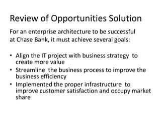 Review of Opportunities Solution
For an enterprise architecture to be successful
at Chase Bank, it must achieve several goals:

• Align the IT project with business strategy to
  create more value
• Streamline the business process to improve the
  business efficiency
• Implemented the proper infrastructure to
  improve customer satisfaction and occupy market
  share
 