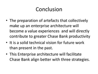 Conclusion
• The preparation of artefacts that collectively
  make up an enterprise architecture will
  become a value experiences and will directly
  contribute to greater Chase Bank productivity
• It is a solid technical vision for future work
  than present in the past.
• This Enterprise architecture will facilitate
  Chase Bank align better with three strategies.
 