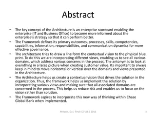 Abstract
•   The key concept of the Architecture is an enterprise scorecard enabling the
    enterprise (IT and Business Office) to become more informed about the
    enterprise’s strategy so that it can perform better.
•   The Framework defines its primary outcomes, processes, skills, competencies,
    capabilities, information, responsibilities, and communication dynamics for more
    effective governance.
•   The architecture tries to draw a line form the contextual vision to the physical blue
    print. To do this we are incorporating different views, enabling us to see all various
    domains, which address various concerns in the process. The antonym is to look at
    everything in a large picture when creating customer value. Its important to always
    keep in mind to move horizontal or vertical over the domains and views presented
    in the Architecture.
•   The Architecture helps us create a contextual vision that drives the solution in the
    organization. Thus, the framework helps us implement the solution by
    incorporating various views and making sure that all associated domains are
    concerned in the process. This helps us reduce risk and enables us to focus on the
    vision rather than solution.
•   The Framework aspires to incorporate this new way of thinking within Chase
    Global Bank when implemented.

                                 Ahlqvist, Gu | Final ECT556 | 2011                      3
 