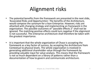 Alignment risks
• The potential benefits from the framework are presented in the next slide,
  ‘Associated Risks and Opportunities’. The benefits of the Architecture,
  would compose the synonym for a lean Enterprise. However, risks are
  attached with changing strategy and implementing an framework in the
  organization. The possible outcomes of “possible effects 2” shall not be
  ignored. The matching positive effects could turn negative if the alignment
  is not successful. The enterprise architecture shall therefore be taken with
  the greatest importance.

• It is important that the whole organization of Chase is accepting the
  framework as a key factor of success, by accepting the Architecture from
  Contextual to physical levels. The whole organization is involved in
  generating additional shareholder value through the framework by
  providing valuable input for value analysis. This means that the framework
  is not so much dependent on a library of patterns rather than a
  documentation of how to govern and communicate architecture.


                            Ahlqvist, Gu | Final ECT556 | 2011               7
 