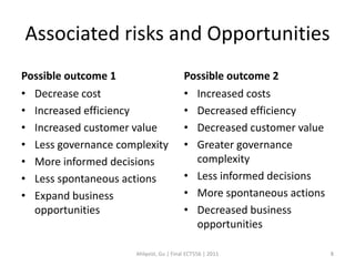 Associated risks and Opportunities
Possible outcome 1                      Possible outcome 2
• Decrease cost                         • Increased costs
• Increased efficiency                  • Decreased efficiency
• Increased customer value              • Decreased customer value
• Less governance complexity            • Greater governance
• More informed decisions                 complexity
• Less spontaneous actions              • Less informed decisions
• Expand business                       • More spontaneous actions
  opportunities                         • Decreased business
                                          opportunities

                     Ahlqvist, Gu | Final ECT556 | 2011              8
 