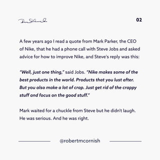 A few years ago I read a quote from Mark Parker, the CEO
of Nike, that he had a phone call with Steve Jobs and asked
advice for how to improve Nike, and Steve's reply was this:
“Well, just one thing,” said Jobs. “Nike makes some of the
best products in the world. Products that you lust after.
But you also make a lot of crap. Just get rid of the crappy
stuff and focus on the good stuff.”
Mark waited for a chuckle from Steve but he didn't laugh.
He was serious. And he was right.
@robertmcornish
02
 
