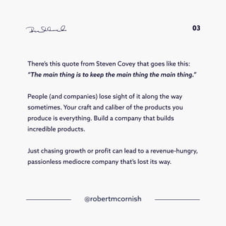 There’s this quote from Steven Covey that goes like this:
“The main thing is to keep the main thing the main thing.”
People (and companies) lose sight of it along the way
sometimes. Your craft and caliber of the products you
produce is everything. Build a company that builds
incredible products.
Just chasing growth or profit can lead to a revenue-hungry,
passionless mediocre company that’s lost its way.
@robertmcornish
03
 