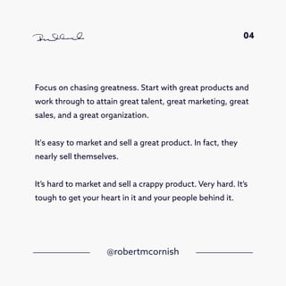Focus on chasing greatness. Start with great products and
work through to attain great talent, great marketing, great
sales, and a great organization.
It's easy to market and sell a great product. In fact, they
nearly sell themselves.
It’s hard to market and sell a crappy product. Very hard. It’s
tough to get your heart in it and your people behind it.
@robertmcornish
04
 