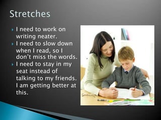    I need to work on
    writing neater.
   I need to slow down
    when I read, so I
    don’t miss the words.
   I need to stay in my
    seat instead of
    talking to my friends.
    I am getting better at
    this.
 